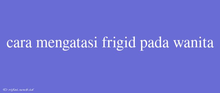 Cara Mengatasi Frigid Pada Wanita