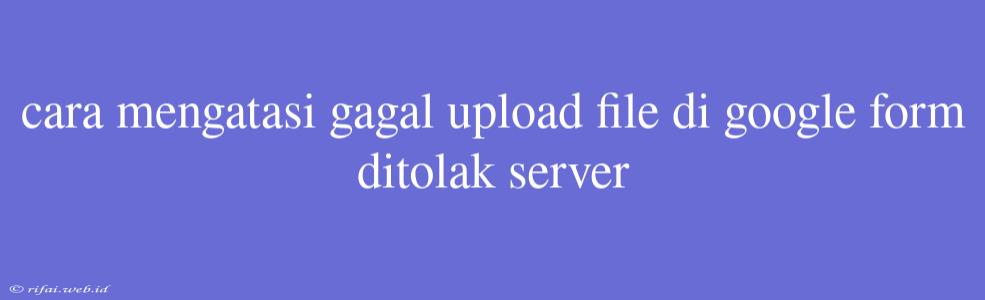 Cara Mengatasi Gagal Upload File Di Google Form Ditolak Server