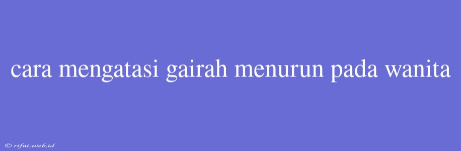 Cara Mengatasi Gairah Menurun Pada Wanita