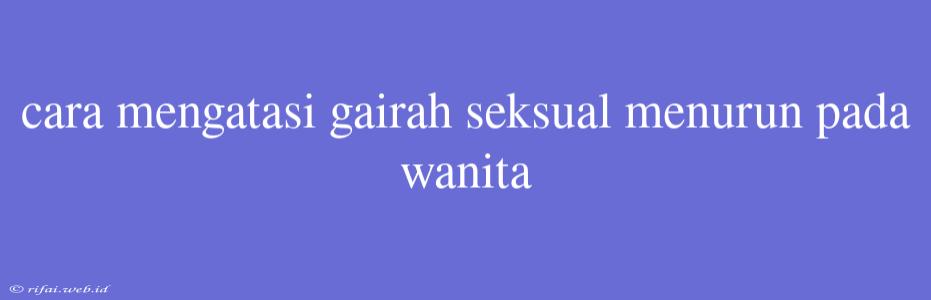 Cara Mengatasi Gairah Seksual Menurun Pada Wanita