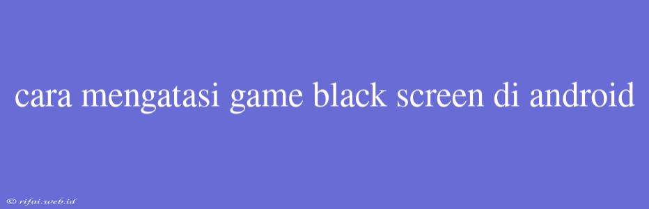 Cara Mengatasi Game Black Screen Di Android