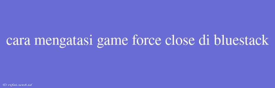 Cara Mengatasi Game Force Close Di Bluestack