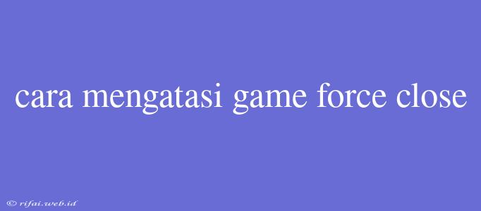 Cara Mengatasi Game Force Close