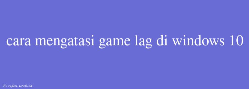 Cara Mengatasi Game Lag Di Windows 10