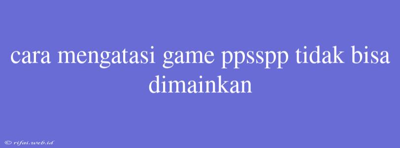 Cara Mengatasi Game Ppsspp Tidak Bisa Dimainkan