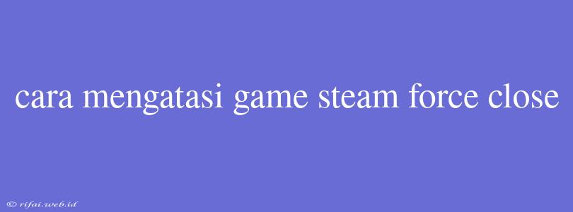 Cara Mengatasi Game Steam Force Close