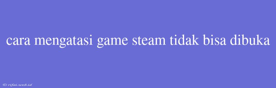 Cara Mengatasi Game Steam Tidak Bisa Dibuka