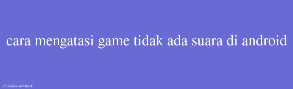 Cara Mengatasi Game Tidak Ada Suara Di Android