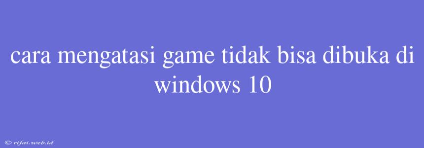 Cara Mengatasi Game Tidak Bisa Dibuka Di Windows 10