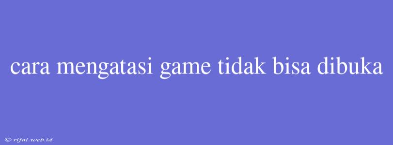 Cara Mengatasi Game Tidak Bisa Dibuka