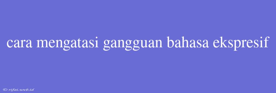 Cara Mengatasi Gangguan Bahasa Ekspresif