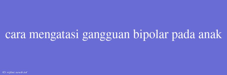 Cara Mengatasi Gangguan Bipolar Pada Anak