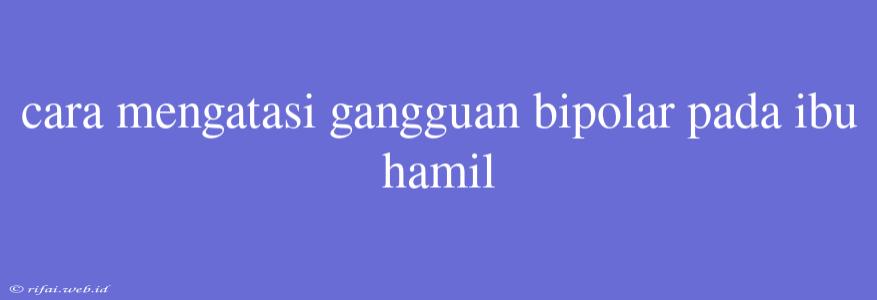 Cara Mengatasi Gangguan Bipolar Pada Ibu Hamil