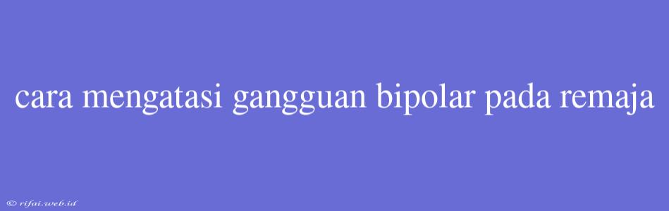 Cara Mengatasi Gangguan Bipolar Pada Remaja