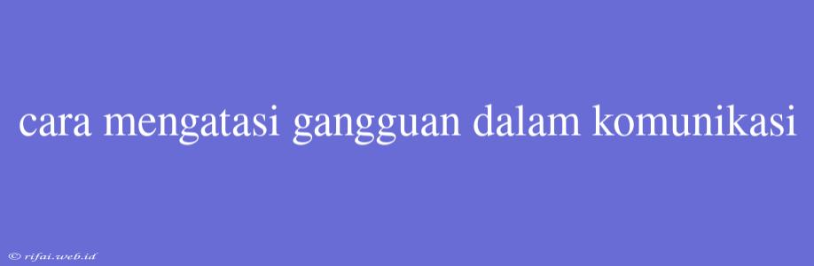 Cara Mengatasi Gangguan Dalam Komunikasi