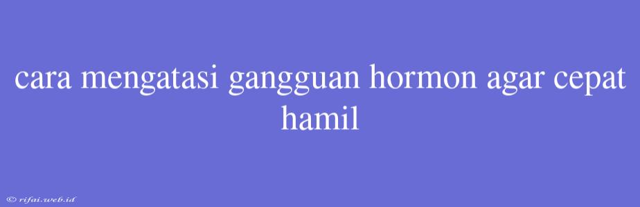 Cara Mengatasi Gangguan Hormon Agar Cepat Hamil