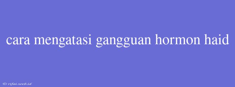 Cara Mengatasi Gangguan Hormon Haid