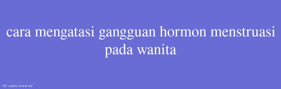 Cara Mengatasi Gangguan Hormon Menstruasi Pada Wanita