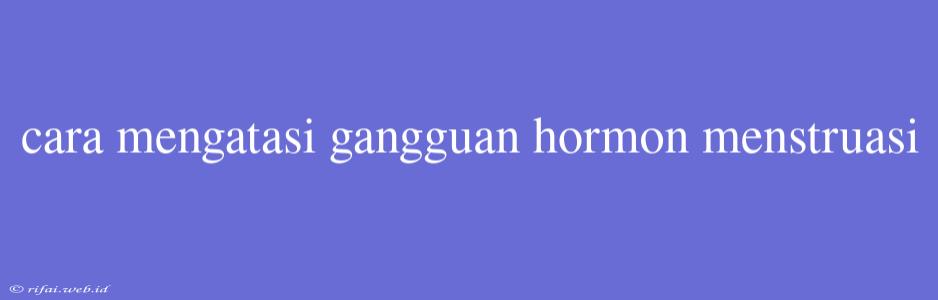 Cara Mengatasi Gangguan Hormon Menstruasi