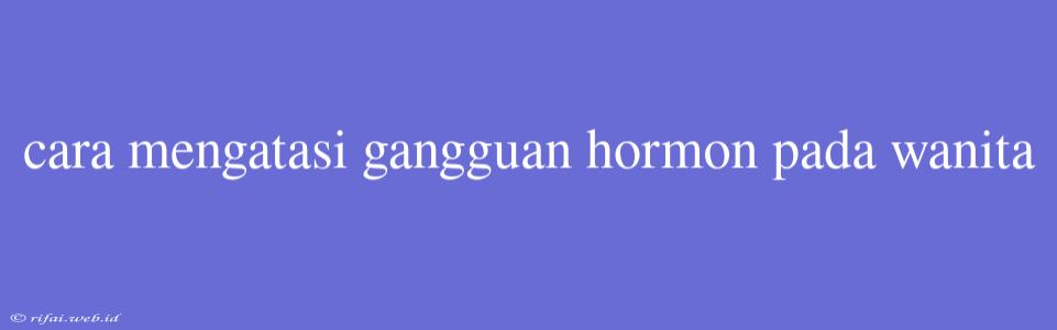 Cara Mengatasi Gangguan Hormon Pada Wanita