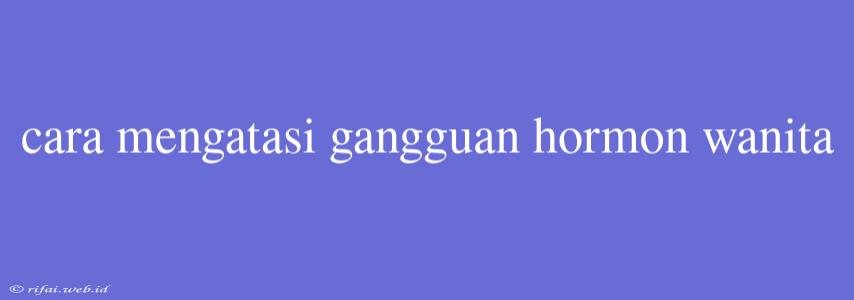 Cara Mengatasi Gangguan Hormon Wanita