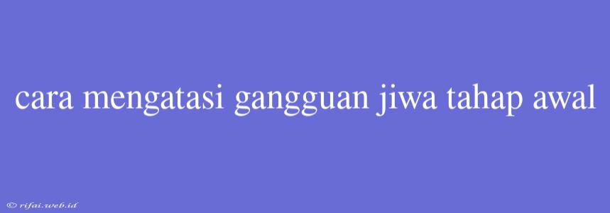 Cara Mengatasi Gangguan Jiwa Tahap Awal