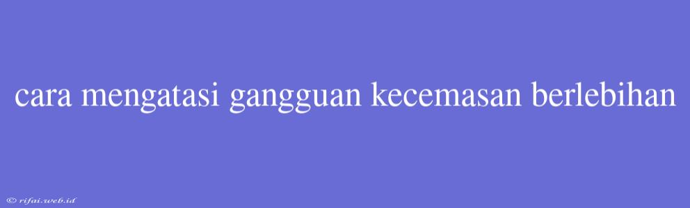 Cara Mengatasi Gangguan Kecemasan Berlebihan