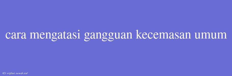 Cara Mengatasi Gangguan Kecemasan Umum