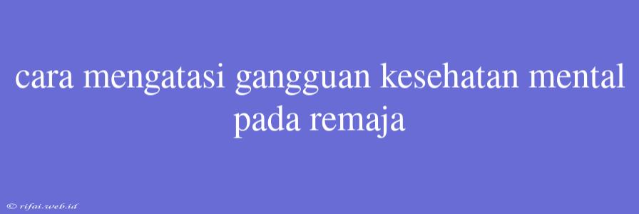 Cara Mengatasi Gangguan Kesehatan Mental Pada Remaja