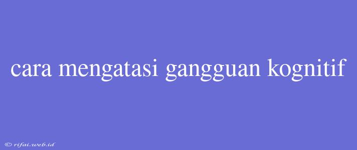 Cara Mengatasi Gangguan Kognitif