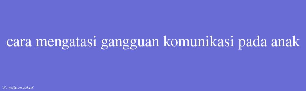 Cara Mengatasi Gangguan Komunikasi Pada Anak