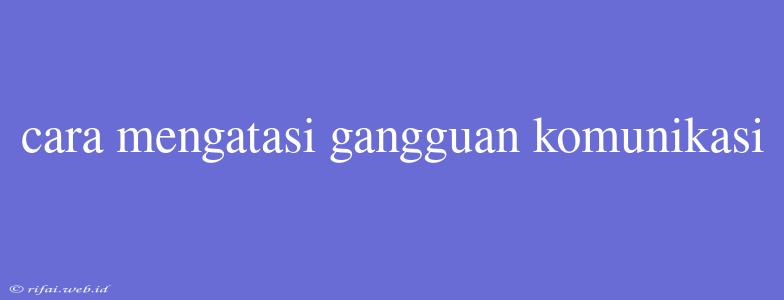 Cara Mengatasi Gangguan Komunikasi