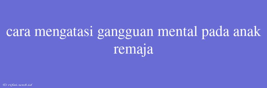 Cara Mengatasi Gangguan Mental Pada Anak Remaja