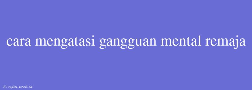 Cara Mengatasi Gangguan Mental Remaja