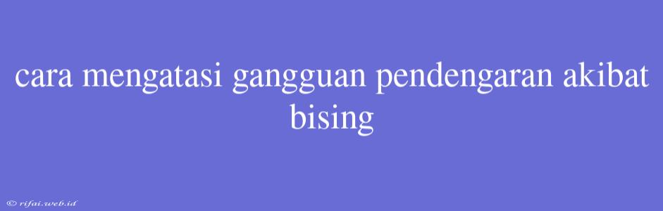 Cara Mengatasi Gangguan Pendengaran Akibat Bising