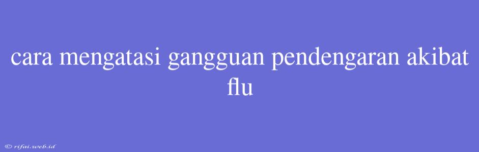 Cara Mengatasi Gangguan Pendengaran Akibat Flu