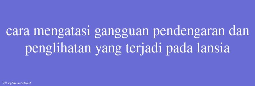 Cara Mengatasi Gangguan Pendengaran Dan Penglihatan Yang Terjadi Pada Lansia