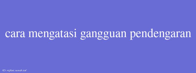 Cara Mengatasi Gangguan Pendengaran