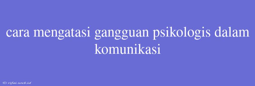 Cara Mengatasi Gangguan Psikologis Dalam Komunikasi