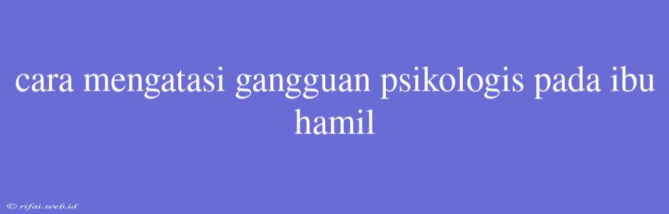 Cara Mengatasi Gangguan Psikologis Pada Ibu Hamil