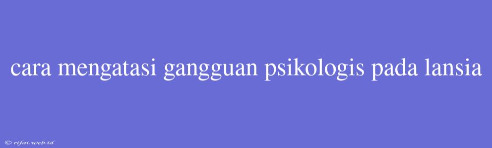 Cara Mengatasi Gangguan Psikologis Pada Lansia