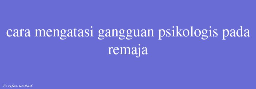 Cara Mengatasi Gangguan Psikologis Pada Remaja