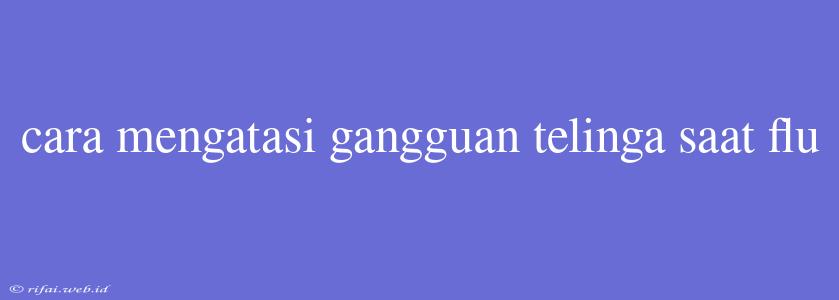 Cara Mengatasi Gangguan Telinga Saat Flu