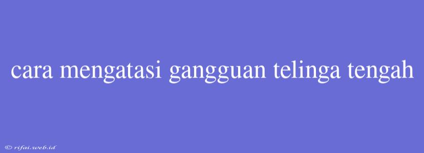 Cara Mengatasi Gangguan Telinga Tengah