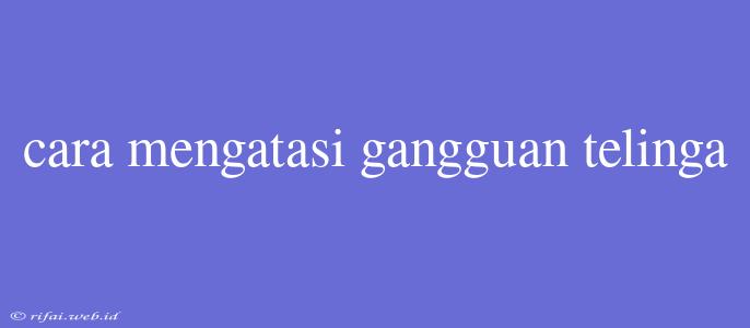 Cara Mengatasi Gangguan Telinga