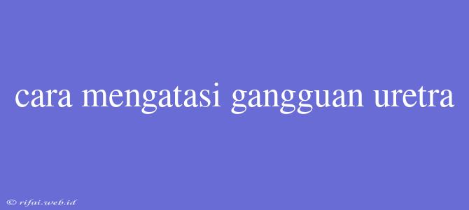 Cara Mengatasi Gangguan Uretra