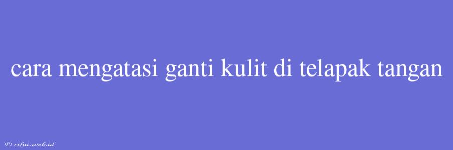 Cara Mengatasi Ganti Kulit Di Telapak Tangan