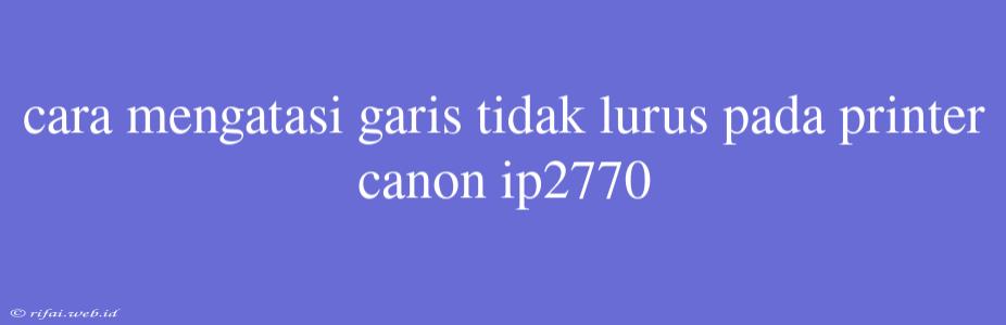 Cara Mengatasi Garis Tidak Lurus Pada Printer Canon Ip2770