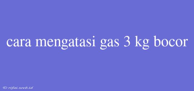 Cara Mengatasi Gas 3 Kg Bocor