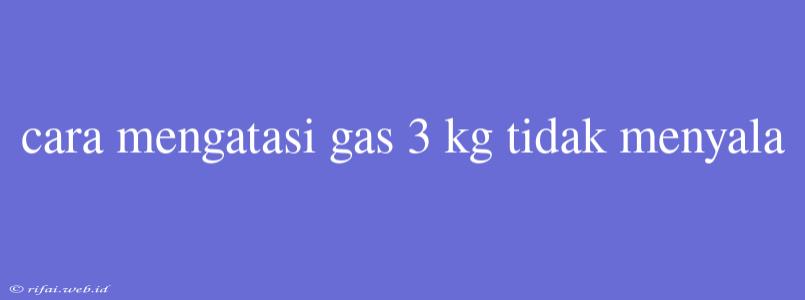 Cara Mengatasi Gas 3 Kg Tidak Menyala